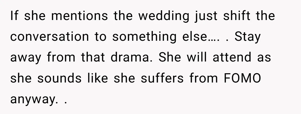 If she mentions the wedding just shift the conversation to something else…. . Stay away from that drama. She will attend as she sounds like she suffers from FOMO anyway....