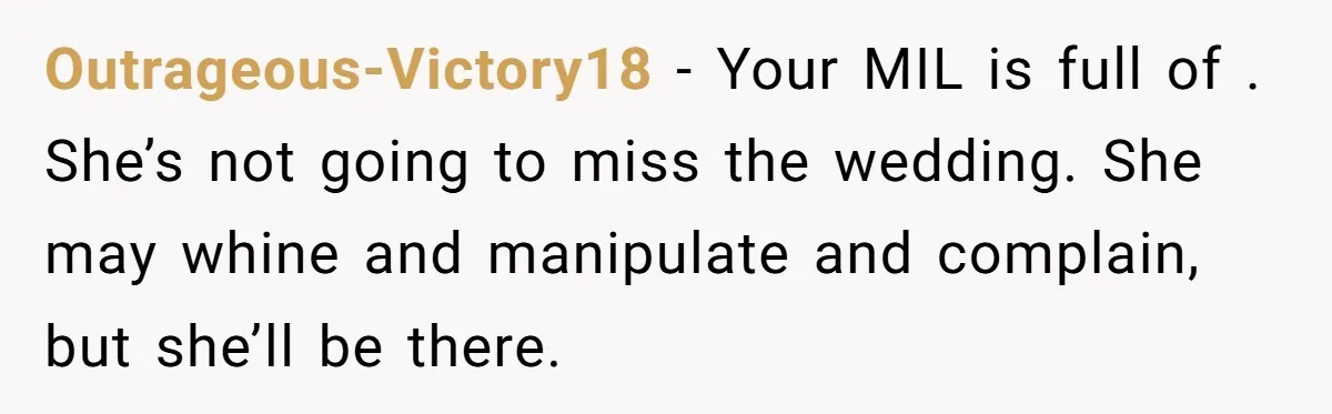 Outrageous-Victory18 − Your MIL is full of . She’s not going to miss the wedding. She may whine and manipulate and complain, but she’ll be there.