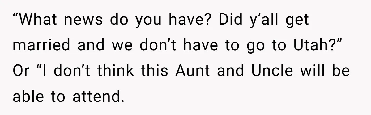 “What news do you have? Did y’all get married and we don’t have to go to Utah?” Or “I don’t think this Aunt and Uncle will be able to attend.