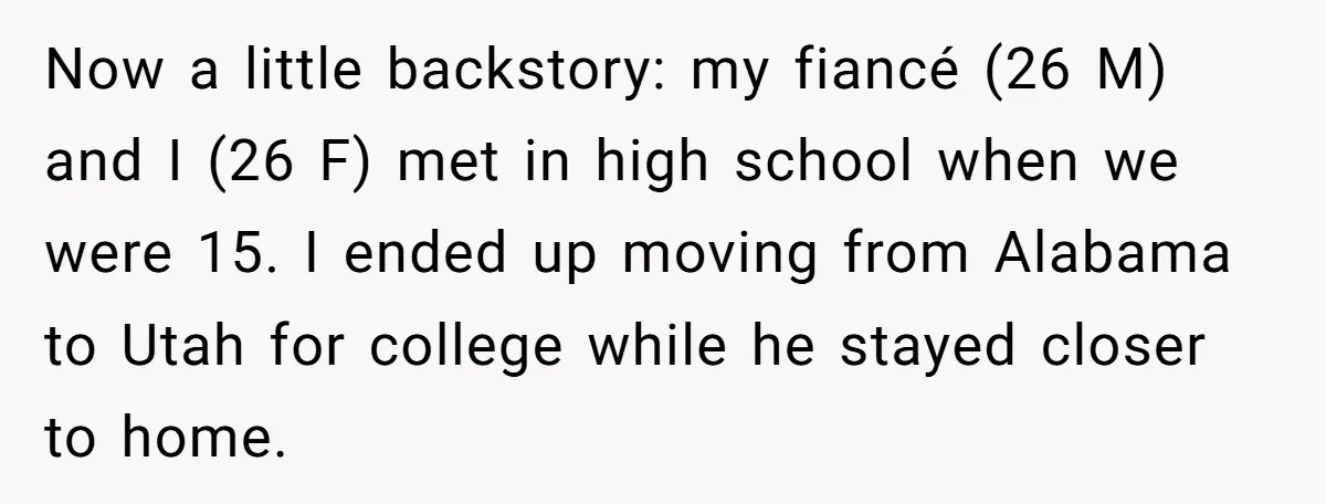 Now a little backstory: my fiancé (26 M) and I (26 F) met in high school when we were 15. I ended up moving from Alabama to Utah for college...