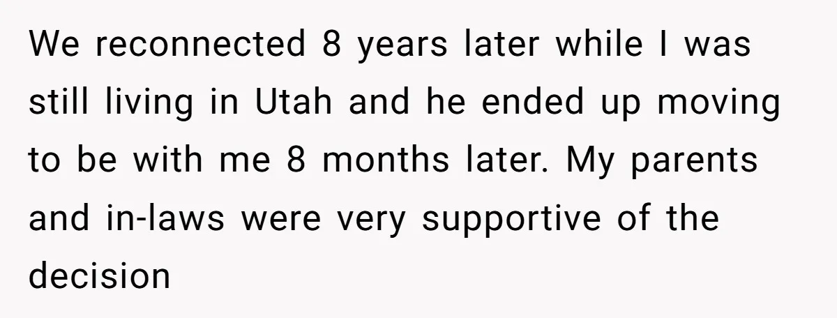 We reconnected 8 years later while I was still living in Utah and he ended up moving to be with me 8 months later. My parents and in-laws were very...
