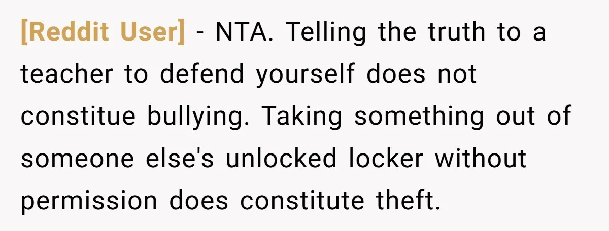 [Reddit User] - NTA. Telling the truth to a teacher to defend yourself does not constitue bullying. Taking something out of someone else's unlocked locker without permission does constitute theft.