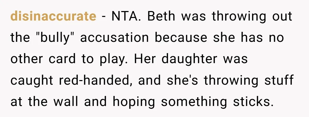 disinaccurate - NTA. Beth was throwing out the "bully" accusation because she has no other card to play. Her daughter was caught red-handed, and she's throwing stuff at the wall...