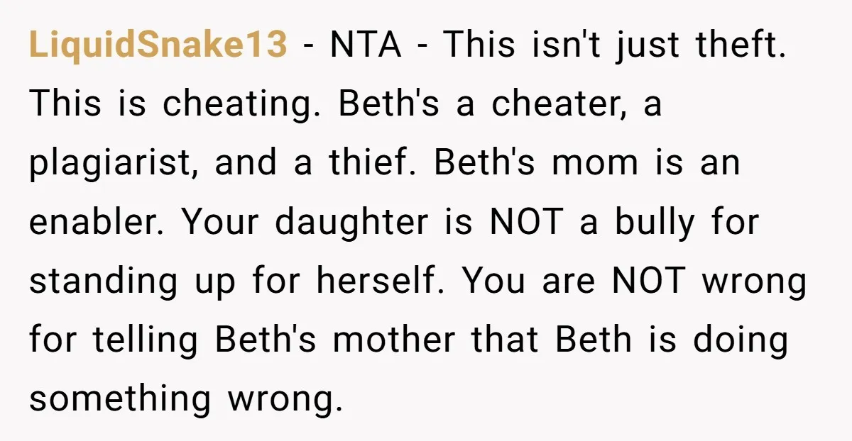 LiquidSnake13 - NTA - This isn't just theft. This is cheating. Beth's a cheater, a plagiarist, and a thief. Beth's mom is an enabler. Your daughter is NOT a bully...