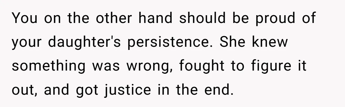 You on the other hand should be proud of your daughter's persistence. She knew something was wrong, fought to figure it out, and got justice in the end.