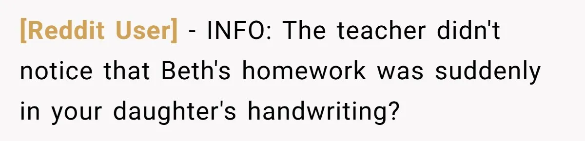 [Reddit User] - INFO: The teacher didn't notice that Beth's homework was suddenly in your daughter's handwriting?
