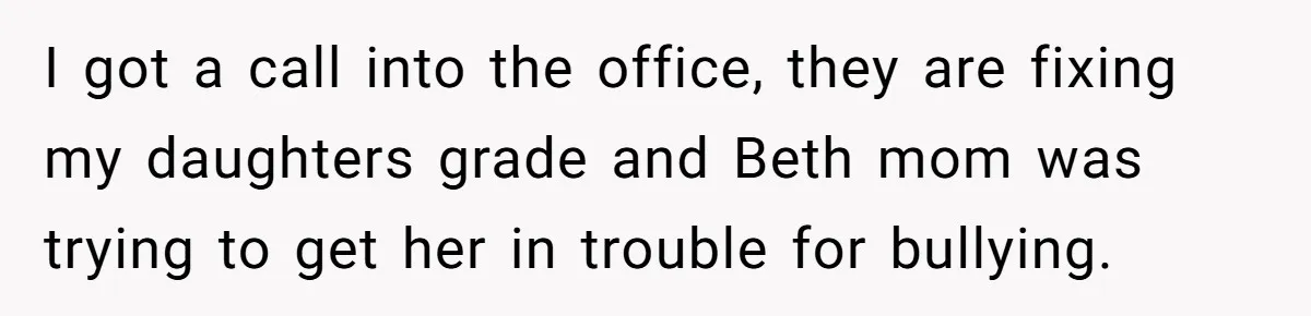 I got a call into the office, they are fixing my daughters grade and Beth mom was trying to get her in trouble for bullying.