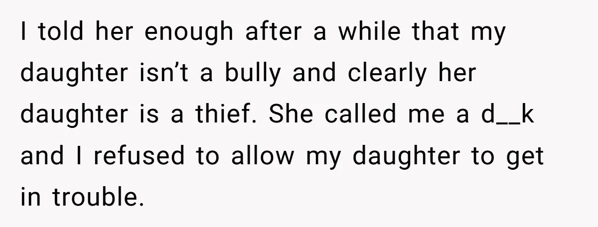 I told her enough after a while that my daughter isn’t a bully and clearly her daughter is a thief. She called me a d__k and I refused to allow...