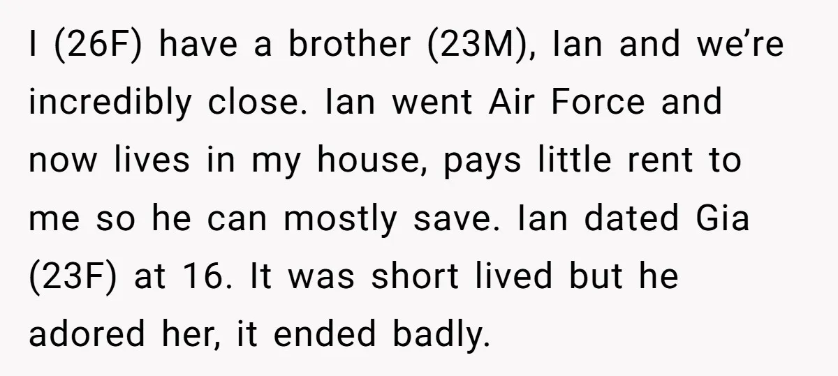 I (26F) have a brother (23M), Ian and we’re incredibly close. Ian went Air Force and now lives in my house, pays little rent to me so he can mostly...