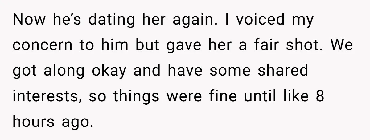 Now he’s dating her again. I voiced my concern to him but gave her a fair shot. We got along okay and have some shared interests, so things were fine...