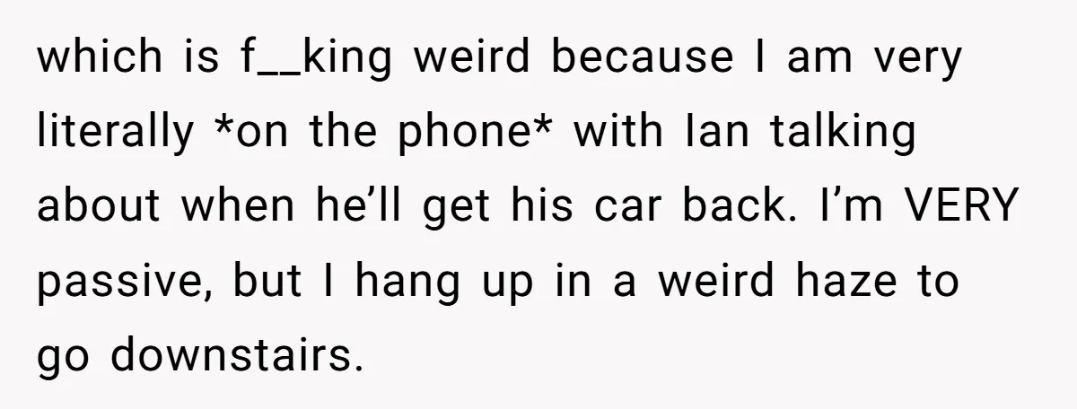 which is f__king weird because I am very literally *on the phone* with Ian talking about when he’ll get his car back. I’m VERY passive, but I hang up in...