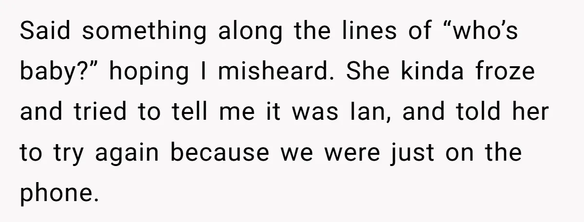 Said something along the lines of “who’s baby?” hoping I misheard. She kinda froze and tried to tell me it was Ian, and told her to try again because we...