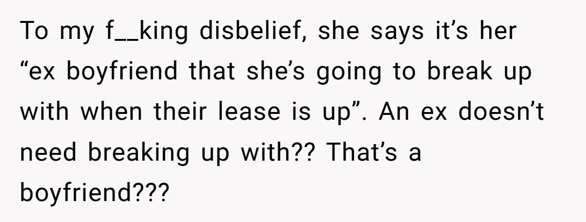 To my f__king disbelief, she says it’s her “ex boyfriend that she’s going to break up with when their lease is up”. An ex doesn’t need breaking up with?? That’s...