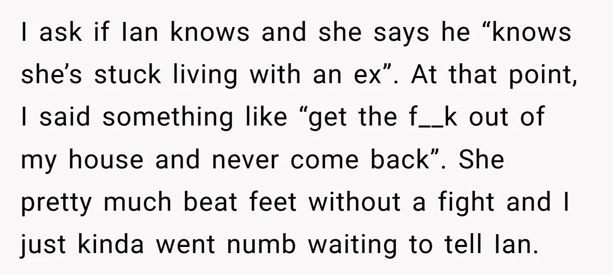 I ask if Ian knows and she says he “knows she’s stuck living with an ex”. At that point, I said something like “get the f__k out of my house...