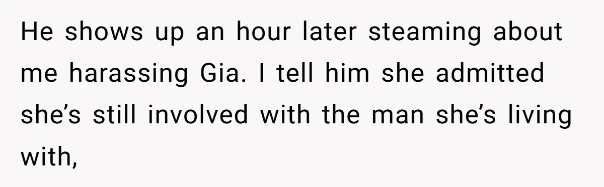 He shows up an hour later steaming about me harassing Gia. I tell him she admitted she’s still involved with the man she’s living with,