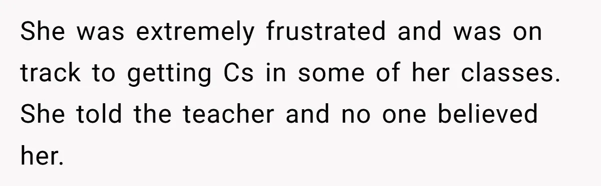She was extremely frustrated and was on track to getting Cs in some of her classes. She told the teacher and no one believed her.