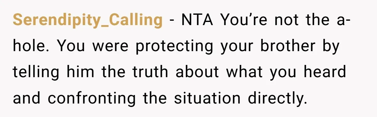 Serendipity_Calling − NTA You’re not the a-hole. You were protecting your brother by telling him the truth about what you heard and confronting the situation directly.