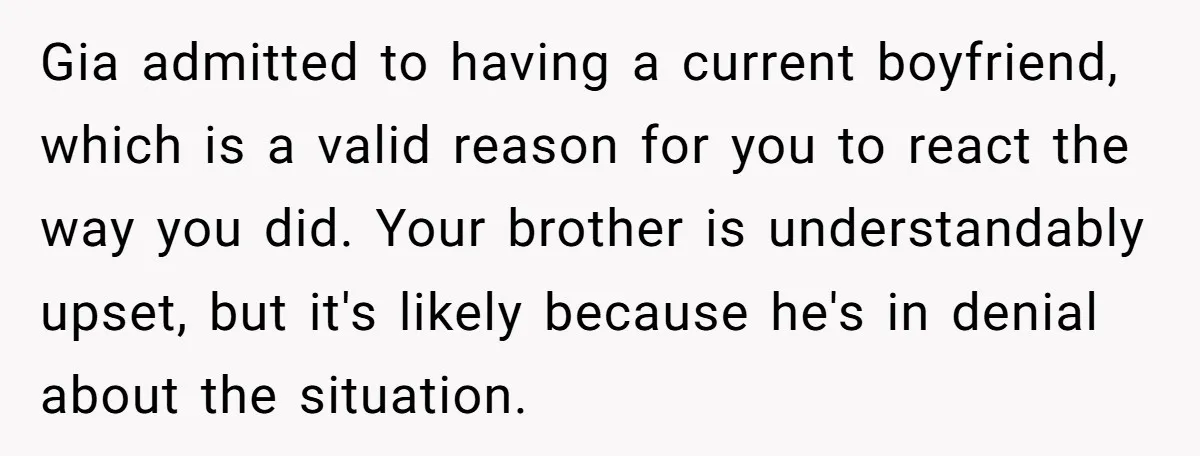 Gia admitted to having a current boyfriend, which is a valid reason for you to react the way you did. Your brother is understandably upset, but it's likely because he's...