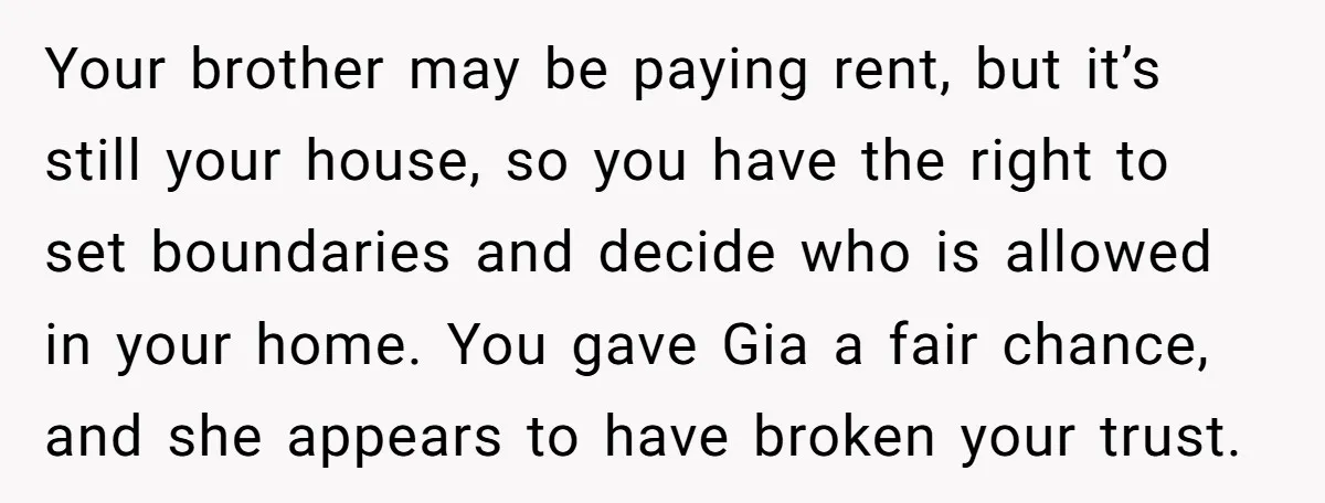 Your brother may be paying rent, but it’s still your house, so you have the right to set boundaries and decide who is allowed in your home. You gave Gia...
