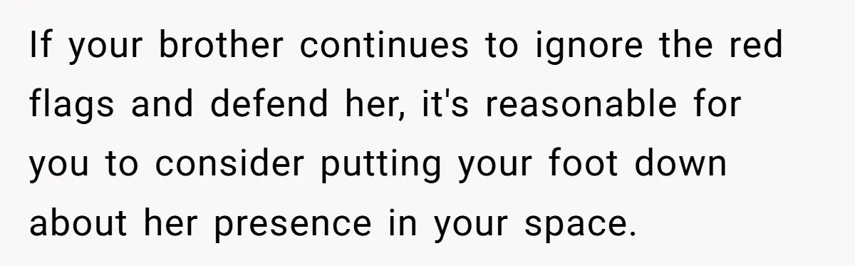 If your brother continues to ignore the red flags and defend her, it's reasonable for you to consider putting your foot down about her presence in your space.