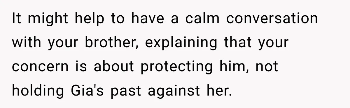 It might help to have a calm conversation with your brother, explaining that your concern is about protecting him, not holding Gia's past against her.