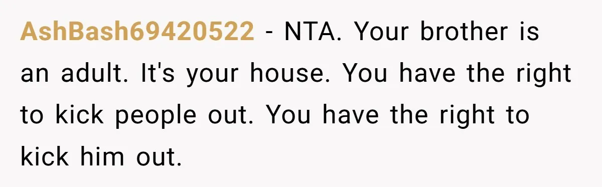 AshBash69420522 − NTA. Your brother is an adult. It's your house. You have the right to kick people out. You have the right to kick him out.