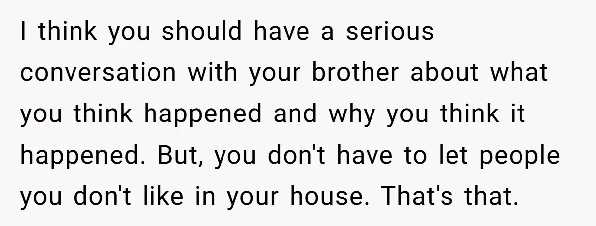 I think you should have a serious conversation with your brother about what you think happened and why you think it happened. But, you don't have to let people you...