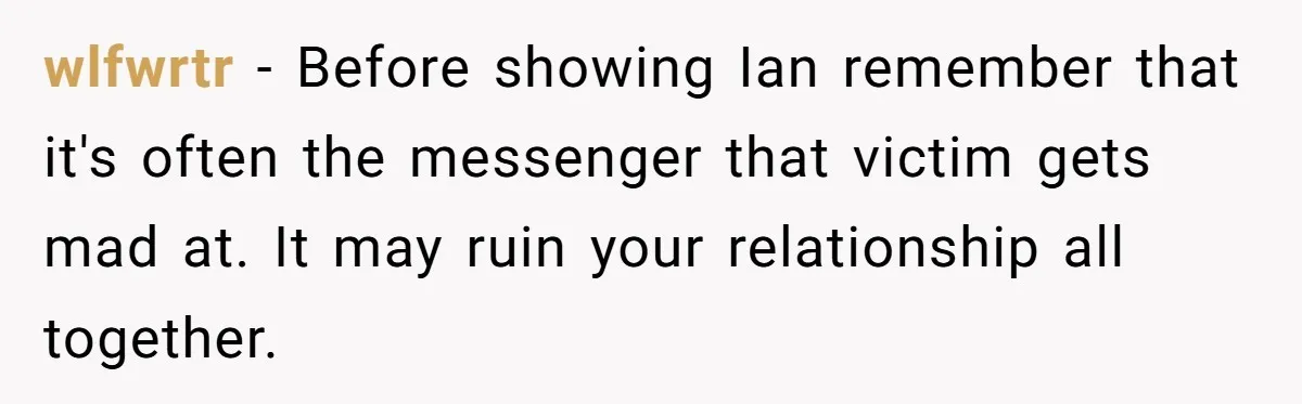 wlfwrtr − Before showing Ian remember that it's often the messenger that victim gets mad at. It may ruin your relationship all together.