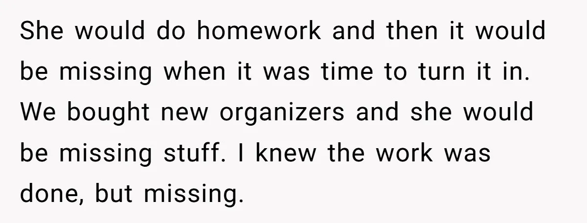 She would do homework and then it would be missing when it was time to turn it in. We bought new organizers and she would be missing stuff. I knew...
