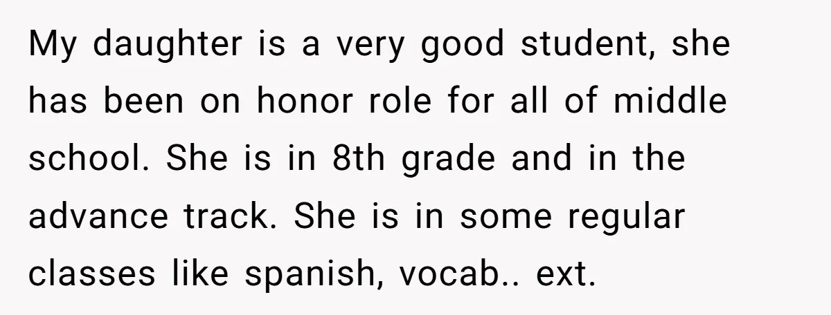 My daughter is a very good student, she has been on honor role for all of middle school. She is in 8th grade and in the advance track. She is...