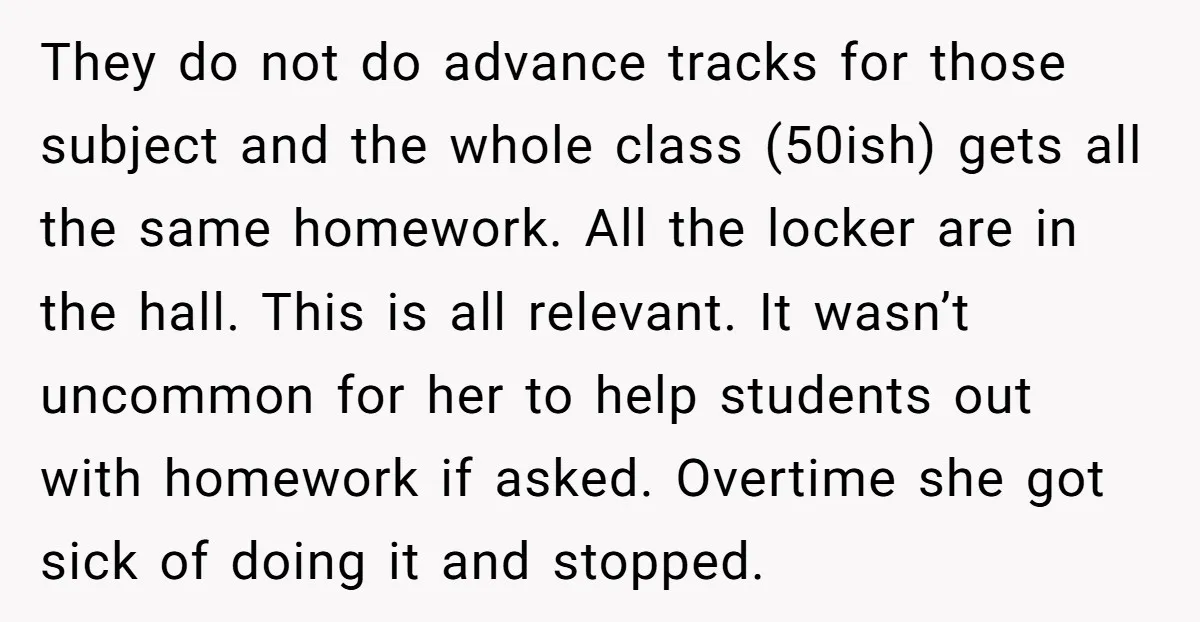 They do not do advance tracks for those subject and the whole class (50ish) gets all the same homework. All the locker are in the hall. This is all relevant....