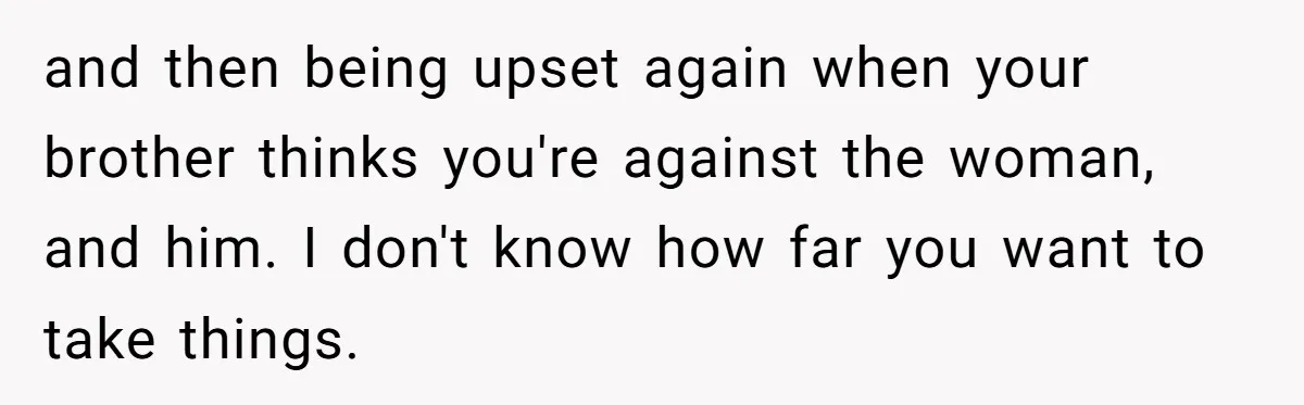 and then being upset again when your brother thinks you're against the woman, and him. I don't know how far you want to take things.