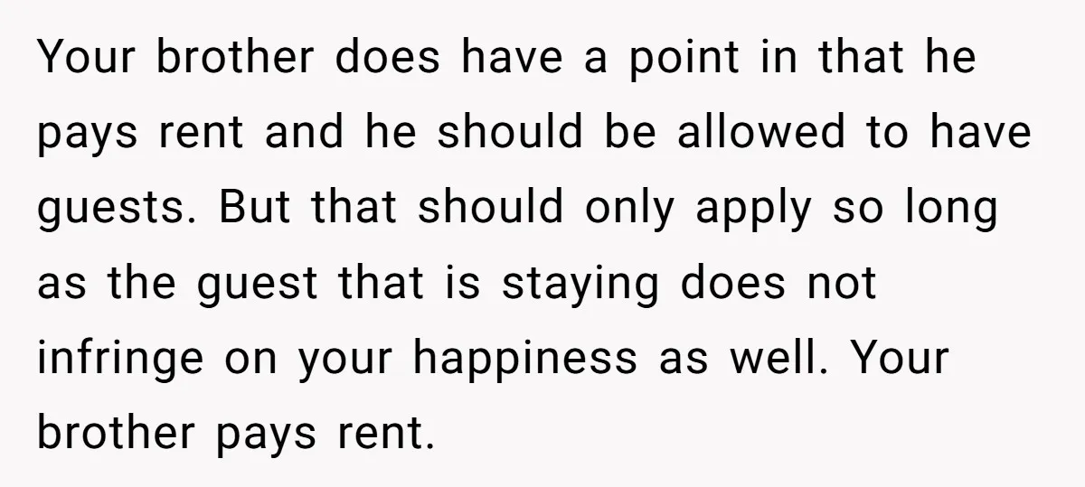 Your brother does have a point in that he pays rent and he should be allowed to have guests. But that should only apply so long as the guest that...