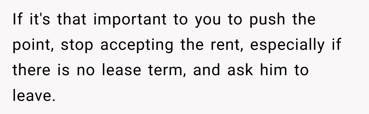 If it's that important to you to push the point, stop accepting the rent, especially if there is no lease term, and ask him to leave.