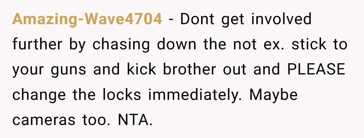 Amazing-Wave4704 − Dont get involved further by chasing down the not ex. stick to your guns and kick brother out and PLEASE change the locks immediately. Maybe cameras too. NTA.