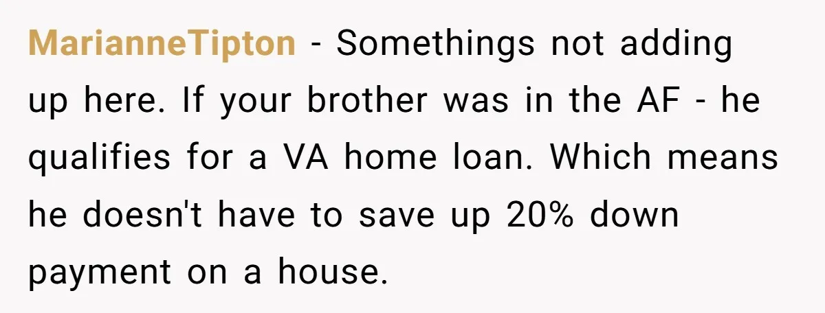 MarianneTipton − Somethings not adding up here. If your brother was in the AF - he qualifies for a VA home loan. Which means he doesn't have to save up...