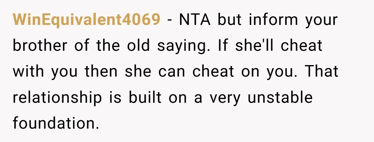 WinEquivalent4069 − NTA but inform your brother of the old saying. If she'll cheat with you then she can cheat on you. That relationship is built on a very unstable...