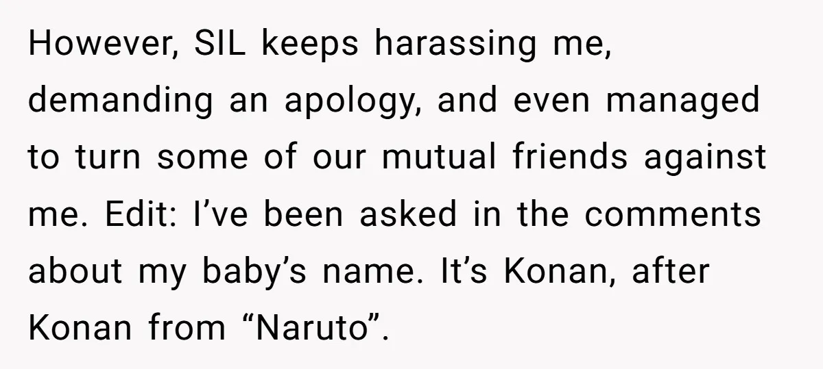 However, SIL keeps harassing me, demanding an apology, and even managed to turn some of our mutual friends against me. Edit: I’ve been asked in the comments about my baby’s...