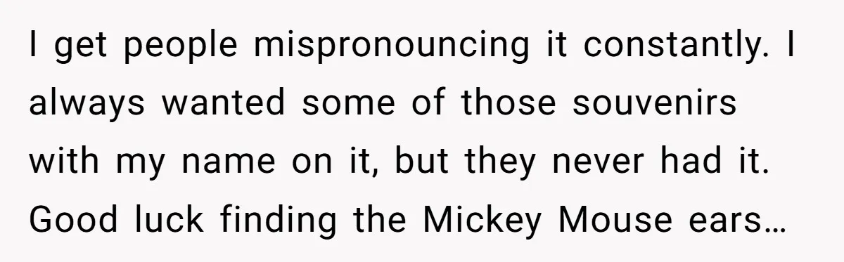 I get people mispronouncing it constantly. I always wanted some of those souvenirs with my name on it, but they never had it. Good luck finding the Mickey Mouse ears…