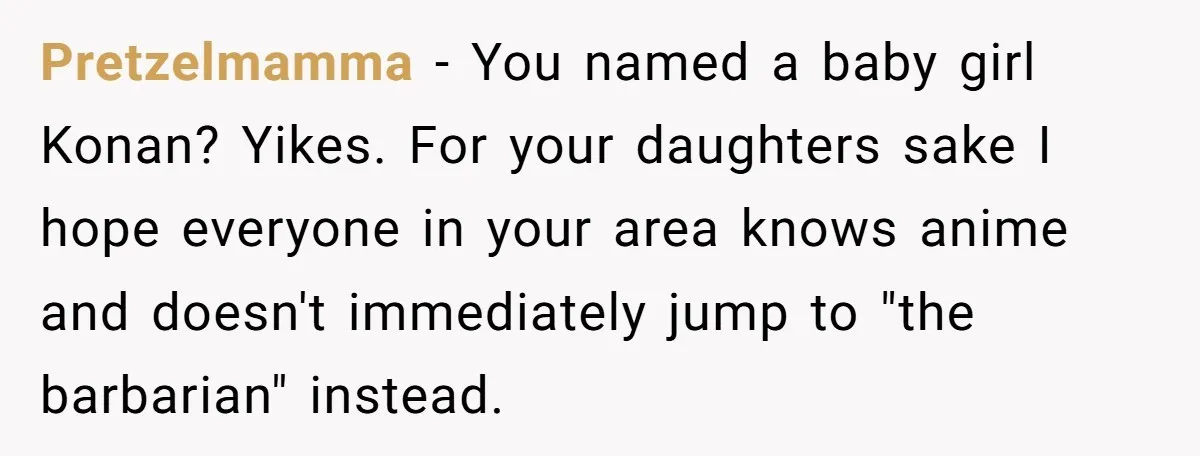 Pretzelmamma − You named a baby girl Konan? Yikes. For your daughters sake I hope everyone in your area knows anime and doesn't immediately jump to "the barbarian" instead.