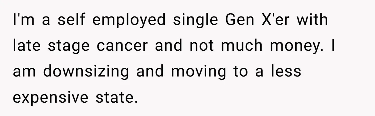 I'm a self employed single Gen X'er with late stage cancer and not much money. I am downsizing and moving to a less expensive state.