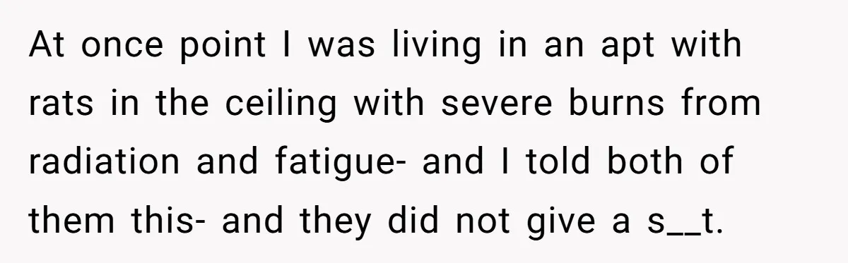At once point I was living in an apt with rats in the ceiling with severe burns from radiation and fatigue- and I told both of them this- and they...