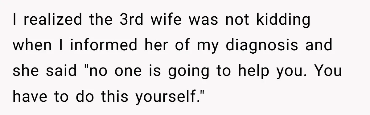 I realized the 3rd wife was not kidding when I informed her of my diagnosis and she said "no one is going to help you. You have to do this...