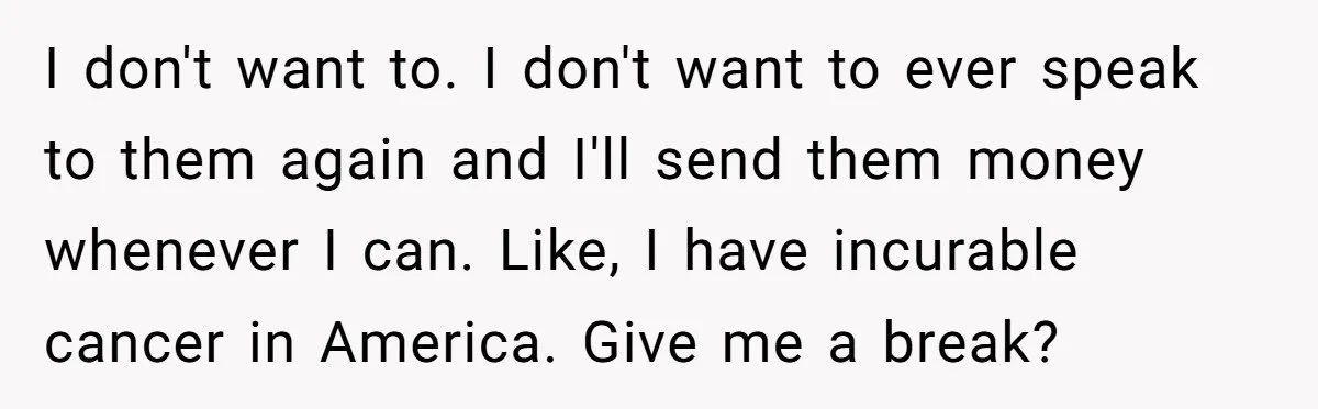 I don't want to. I don't want to ever speak to them again and I'll send them money whenever I can. Like, I have incurable cancer in America. Give me...