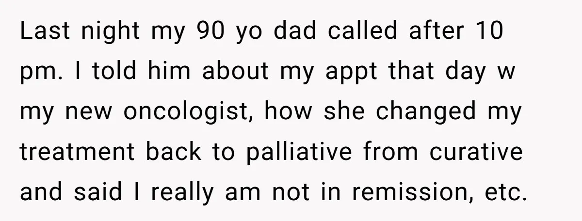 Last night my 90 yo dad called after 10 pm. I told him about my appt that day w my new oncologist, how she changed my treatment back to palliative...