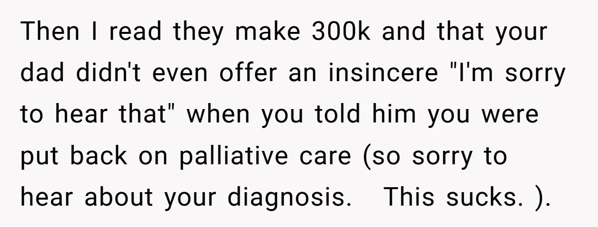 Then I read they make 300k and that your dad didn't even offer an insincere "I'm sorry to hear that" when you told him you were put back on palliative...