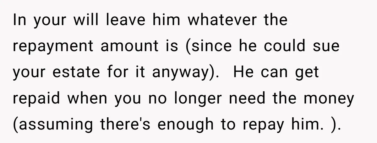In your will leave him whatever the repayment amount is (since he could sue your estate for it anyway). He can get repaid when you no longer need the money...