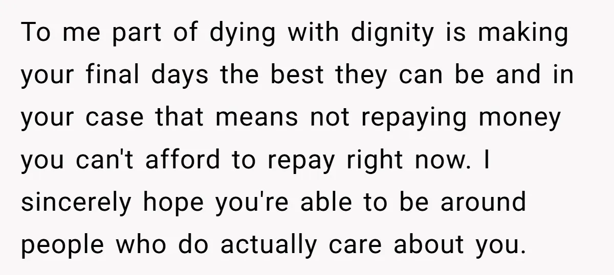 To me part of dying with dignity is making your final days the best they can be and in your case that means not repaying money you can't afford to...
