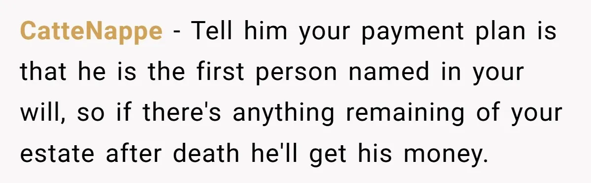 CatteNappe − Tell him your payment plan is that he is the first person named in your will, so if there's anything remaining of your estate after death he'll get...