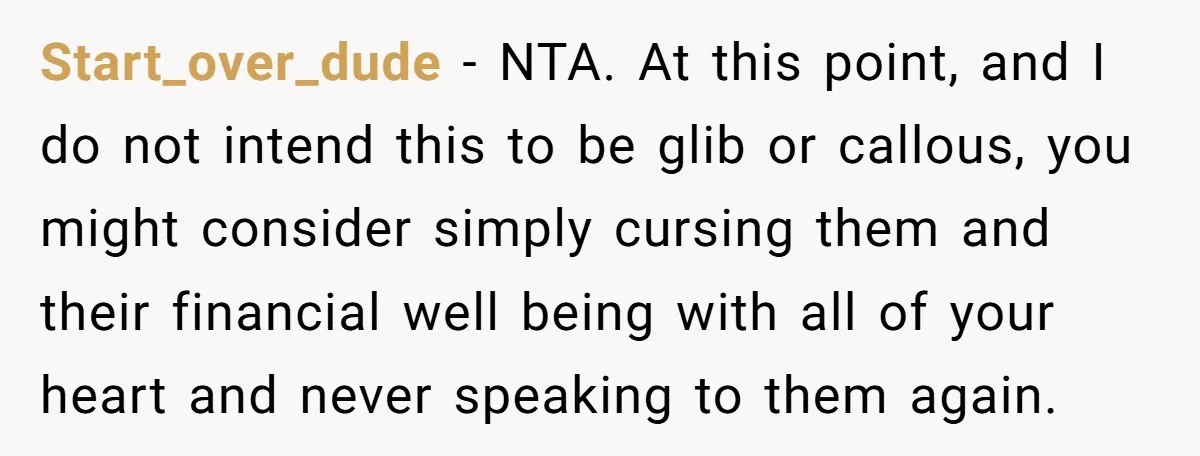 Start_over_dude − NTA. At this point, and I do not intend this to be glib or callous, you might consider simply cursing them and their financial well being with all...